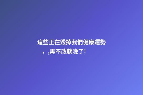 這些正在毀掉我們健康運勢，,再不改就晚了!